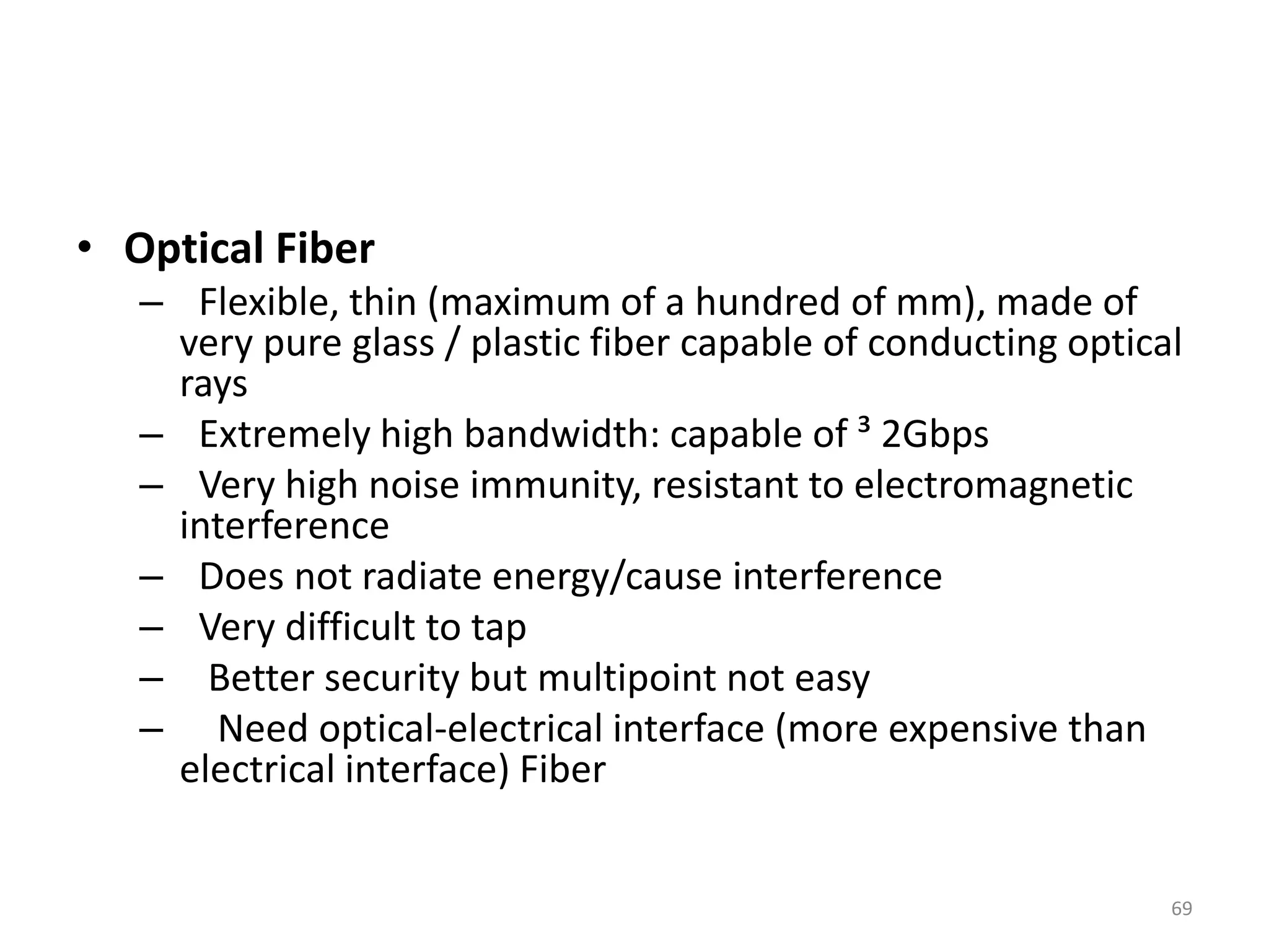 • Optical Fiber
– Flexible, thin (maximum of a hundred of mm), made of
very pure glass / plastic fiber capable of conducting optical
rays
– Extremely high bandwidth: capable of ³ 2Gbps
– Very high noise immunity, resistant to electromagnetic
interference
– Does not radiate energy/cause interference
– Very difficult to tap
– Better security but multipoint not easy
– Need optical-electrical interface (more expensive than
electrical interface) Fiber
69
 