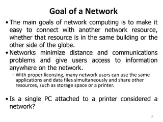 Goal of a Network
• The main goals of network computing is to make it
easy to connect with another network resource,
whether that resource is in the same building or the
other side of the globe.
• Networks minimize distance and communications
problems and give users access to information
anywhere on the network.
– With proper licensing, many network users can use the same
applications and data files simultaneously and share other
resources, such as storage space or a printer.
• Is a single PC attached to a printer considered a
network?
13
 