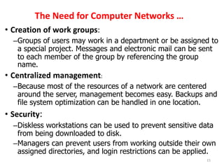 The Need for Computer Networks …
• Creation of work groups:
–Groups of users may work in a department or be assigned to
a special project. Messages and electronic mail can be sent
to each member of the group by referencing the group
name.
• Centralized management:
–Because most of the resources of a network are centered
around the server, management becomes easy. Backups and
file system optimization can be handled in one location.
• Security:
–Diskless workstations can be used to prevent sensitive data
from being downloaded to disk.
–Managers can prevent users from working outside their own
assigned directories, and login restrictions can be applied.
15
 