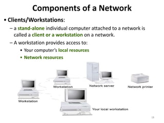Components of a Network
• Clients/Workstations:
– a stand-alone individual computer attached to a network is
called a client or a workstation on a network.
– A workstation provides access to:
• Your computer’s local resources
• Network resources
18
 