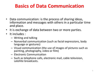Basics of Data Communication
• Data communication: is the process of sharing ideas,
information and messages with others in a particular time
and place.
• It is exchange of data between two or more parties.
• It includes :
– Writing and talking
– Nonverbal communication (such as facial expressions, body
language or gestures)
– Visual communication (the use of images of pictures such as
painting, photography, video or film)
– Electronic Communication
– Such as telephone calls, electronic mail, cable television,
satellite broadcasts.
2
 