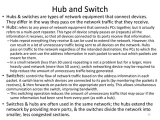 Hub and Switch
• Hubs & switches are types of network equipment that connect devices.
They differ in the way they pass on the network traffic that they receive.
• Hubs: refers to any piece of network equipment that connects PCs together, but it actually
refers to a multi-port repeater. This type of device simply passes on (repeats) all the
information it receives, so that all devices connected to its ports receive that information.
– Hubs repeat everything they receive & can be used to extend the network. However, this
can result in a lot of unnecessary traffic being sent to all devices on the network. Hubs
pass on traffic to the network regardless of the intended destination; the PCs to which the
packets are sent use the address information in each packet to work out which packets are
meant for them.
– In a small network (less than 30 users) repeating is not a problem but for a larger, more
heavily used network (more than 50 users), switch networking device may be required to
help reduce the amount of unnecessary traffic being generated.
• Switches: control the flow of network traffic based on the address information in each
packet. A switch learns which devices are connected to its ports (by monitoring the packets it
receives), & then forwards on packets to the appropriate port only. This allows simultaneous
communication across the switch, improving bandwidth.
– This switching operation reduces the amount of unnecessary traffic that may occur if the
same information had been sent from every port (as with a hub).
• Switches & hubs are often used in the same network; the hubs extend the
network by providing more ports, & the switches divide the network into
smaller, less congested sections. 26
 