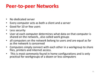 Peer-to-peer Networks
• No dedicated server
• Every computer acts as both a client and a server
• Good for 10 or few users
• Less security
• User at each computer determines what data on that computer is
shared on the network., also called work groups
• all computers on the network belong to users and are equal as far
as the network is concerned
• Computers simply connect with each other in a workgroup to share
files, printers and Internet access.
• This is most commonly found in home configurations and is only
practical for workgroups of a dozen or less computers
35
 