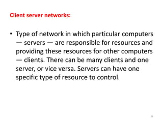 Client server networks:
• Type of network in which particular computers
— servers — are responsible for resources and
providing these resources for other computers
— clients. There can be many clients and one
server, or vice versa. Servers can have one
specific type of resource to control.
36
 