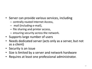 • Server can provide various services, including
– centrally routed Internet Access,
– mail (including e-mail),
– file sharing and printer access,
– ensuring security across the network.
• Supports large number of users
• Needs dedicated server (acts only as a server, but not
as a client)
• Security is an issue
• Size is limited by a server and network hardware
• Requires at least one professional administrator.
37
 