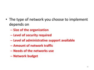 • The type of network you choose to implement
depends on
– Size of the organization
– Level of security required
– Level of administrative support available
– Amount of network traffic
– Needs of the networks use
– Network budget
38
 