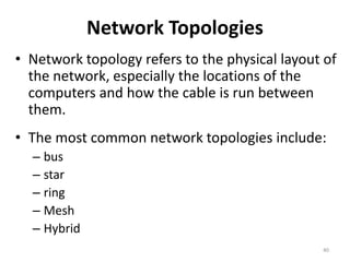 Network Topologies
• Network topology refers to the physical layout of
the network, especially the locations of the
computers and how the cable is run between
them.
• The most common network topologies include:
– bus
– star
– ring
– Mesh
– Hybrid
40
 