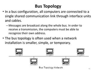 Bus Topology
• In a bus configuration, all computers are connected to a
single shared communication link through interface units
and cables.
– Messages are broadcast along the whole bus. In order to
receive a transmission, the computers must be able to
recognize their own address.
• The bus topology is often used when a network
installation is smaller, simple, or temporary.
41
 