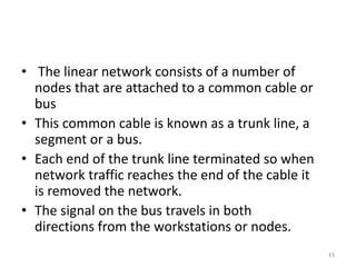 • The linear network consists of a number of
nodes that are attached to a common cable or
bus
• This common cable is known as a trunk line, a
segment or a bus.
• Each end of the trunk line terminated so when
network traffic reaches the end of the cable it
is removed the network.
• The signal on the bus travels in both
directions from the workstations or nodes.
43
 