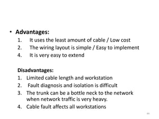 • Advantages:
1. It uses the least amount of cable / Low cost
2. The wiring layout is simple / Easy to implement
4. It is very easy to extend
Disadvantages:
1. Limited cable length and workstation
2. Fault diagnosis and isolation is difficult
3. The trunk can be a bottle neck to the network
when network traffic is very heavy.
4. Cable fault affects all workstations
44
 