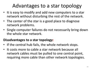 Advantages to a star topology
• It is easy to modify and add new computers to a star
network without disturbing the rest of the network.
• The center of the star is a good place to diagnose
network problems.
• Single computer failures do not necessarily bring down
the whole star network.
Disadvantages to a star topology:
• If the central hub fails, the whole network stops.
• It costs more to cable a star network because all
network cables must be pulled to one central point,
requiring more cable than other network topologies.
49
 