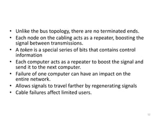 • Unlike the bus topology, there are no terminated ends.
• Each node on the cabling acts as a repeater, boosting the
signal between transmissions.
• A token is a special series of bits that contains control
information
• Each computer acts as a repeater to boost the signal and
send it to the next computer.
• Failure of one computer can have an impact on the
entire network.
• Allows signals to travel farther by regenerating signals
• Cable failures affect limited users.
52
 