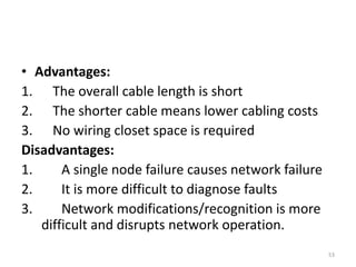 • Advantages:
1. The overall cable length is short
2. The shorter cable means lower cabling costs
3. No wiring closet space is required
Disadvantages:
1. A single node failure causes network failure
2. It is more difficult to diagnose faults
3. Network modifications/recognition is more
difficult and disrupts network operation.
53
 