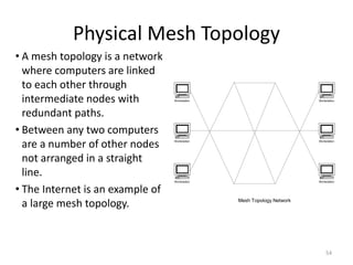 Physical Mesh Topology
• A mesh topology is a network
where computers are linked
to each other through
intermediate nodes with
redundant paths.
• Between any two computers
are a number of other nodes
not arranged in a straight
line.
• The Internet is an example of
a large mesh topology.
Workstation
Workstation
Workstation
Workstation
Workstation
Workstation
Mesh Topology Network
54
 