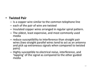 • Twisted Pair
– Is a copper wire similar to the common telephone line
– each of the pair of wire are twisted
– Insulated copper wires arranged in regular spiral pattern.
– The oldest, least expensive, and most commonly used
media
– reduce susceptibility to interference than straight pair
wires (two straight parallel wires tend to act as an antenna
and pick up extraneous signals when compared to twisted
pairs)
– Highly susceptible to electrical noise, interference, and
‘tapping’ of the signal as compared to the other guided
media
62
 