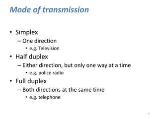 Mode of transmission
• Simplex
– One direction
• e.g. Television
• Half duplex
– Either direction, but only one way at a time
• e.g. police radio
• Full duplex
– Both directions at the same time
• e.g. telephone
6
 