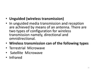 • Unguided (wireless transmission)
• In unguided media transmission and reception
are achieved by means of an antenna. There are
two types of configuration for wireless
transmission namely, directional and
omnidirectional.
• Wireless transmission can of the following types
• Terrestrial Microwave
• Satellite Microwave
• Infrared
72
 