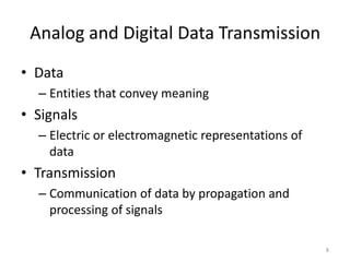 Analog and Digital Data Transmission
• Data
– Entities that convey meaning
• Signals
– Electric or electromagnetic representations of
data
• Transmission
– Communication of data by propagation and
processing of signals
8
 
