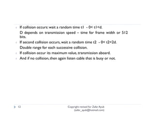 ¢    If collision occurs: wait a random time t1 - 0< t1<d.
     D depends on transmission speed – time for frame width or 512
     bits.
¢    If second collision occurs, wait a random time t2 - 0< t2<2d.
     Double range for each successive collision.
¢    If collision occur its maximum value, transmission aboard.
¢    And if no collision, then again listen cable that is busy or not.




    12                           Copyright revised for Zafar Ayub
                                     (zafar_ayub@hotmail.com)
 