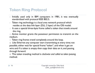 Token Ring Protocol
¢  Initially used only in IBM computers in 1981, it was eventually
   standardized with protocol IEEE 802.5.
¢ Token ring technology is a local area network protocol which
    resides at the data link layer (DLL 2 layer) of the OSI model.
o It uses a special three-byte frame called a token that travels around
    the ring.
o Active monitor grants the possessor permission to transmit on the
medium.
o Token ring frames travel completely around the loop.
o Like Ethernet any computer start transmitting at every time; not
possible, either wait for special frame “token”, and when it get on
wire and if is token is empty then copy their data on it, and passing
through forward.
o This token traveling method is clockwise and called as token passing
method.


    16                           Copyright revised for Zafar Ayub
                                     (zafar_ayub@hotmail.com)
 