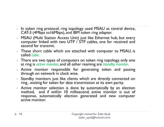 ¢    In token ring protocol, ring topology used MSAU as central device,
     CAT-3 (4Mbps to16Mbps), and IBM token ring adapter.
¢    MSAU (Multi Station Access Unit) just like Ethernet hub, but every
     computer linked with two UTP / STP cables, one for received and
     second for transmit.
¢    These short cable which are attached with computer to MSAU, is
     called Lobe.
¢    There are two types of computers on token ring topology, only one
     at ring is active monitor, and all other reaming are standby monitor.
¢    Active monitor responsible for generating token and passing
     through on network in clock wise.
¢    Standby monitors just like clients which are directly connected on
     ring , waiting for token for data transmission at its own parity.
¢    Active monitor selection is done by automatically by an election
     method, and if within 10 millisecond, active monitor is out of
     response, automatically election generated and new computer
     active monitor.


    18                             Copyright revised for Zafar Ayub
                                       (zafar_ayub@hotmail.com)
 