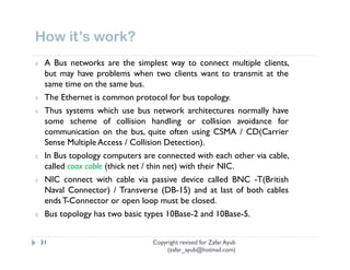 How it’s work?
¢    A Bus networks are the simplest way to connect multiple clients,
     but may have problems when two clients want to transmit at the
     same time on the same bus.
¢    The Ethernet is common protocol for bus topology.
¢    Thus systems which use bus network architectures normally have
     some scheme of collision handling or collision avoidance for
     communication on the bus, quite often using CSMA / CD(Carrier
     Sense Multiple Access / Collision Detection).
¢    In Bus topology computers are connected with each other via cable,
     called coax cable (thick net / thin net) with their NIC.
¢    NIC connect with cable via passive device called BNC -T(British
     Naval Connector) / Transverse (DB-15) and at last of both cables
     ends T-Connector or open loop must be closed.
¢    Bus topology has two basic types 10Base-2 and 10Base-5.


    31                            Copyright revised for Zafar Ayub
                                      (zafar_ayub@hotmail.com)
 