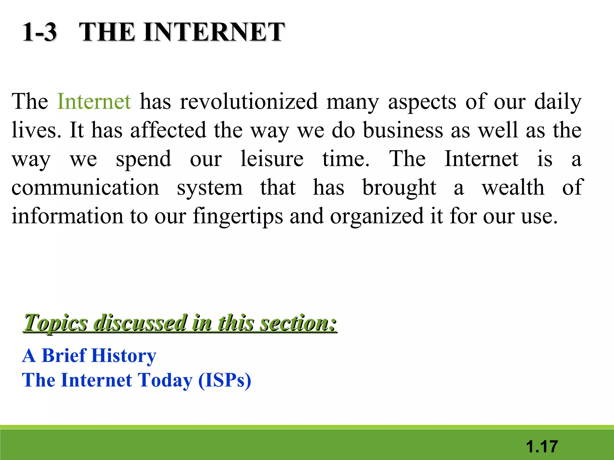 1-3 THE INTERNET
The Internet has revolutionized many aspects of our daily
lives. It has affected the way we do business as well as the
way we spend our leisure time. The Internet is a
communication system that has brought a wealth of
information to our fingertips and organized it for our use.

Topics discussed in this section:
A Brief History
The Internet Today (ISPs)
1.17

 