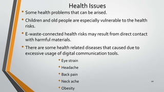 Health Issues
• Some health problems that can be arised.
• Children and old people are especially vulnerable to the health
risks.
• E-waste-connected health risks may result from direct contact
with harmful materials.
• There are some health related diseases that caused due to
excessive usage of digital communication tools.
• Eye strain
• Headache
• Back pain
• Neck ache
• Obesity
10
 