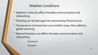 Weather Conditions
• Weather is directly affect the data communication and
networking.
• Flooding can be damaged the networking infrastructure.
• Temperature incensement is an another issue. Also called as
global warming.
• Natural disasters can affect the data communication and
networking.
Hurricane
Tsunami
11
 