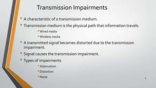 Transmission Impairments
• A characteristic of a transmission medium.
• Transmission medium is the physical path that information travels.
•Wired media
•Wireless media
• A transmitted signal becomes distorted due to the transmission
impairment.
• Signal causes the transmission impairment.
• Types of impairments
•Attenuation
•Distortion
•Noise 5
 