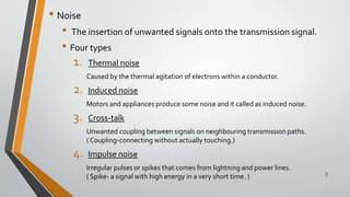 • Noise
• The insertion of unwanted signals onto the transmission signal.
• Four types
1. Thermal noise
Caused by the thermal agitation of electrons within a conductor.
2. Induced noise
Motors and appliances produce some noise and it called as induced noise.
3. Cross-talk
Unwanted coupling between signals on neighbouring transmission paths.
( Coupling-connecting without actually touching.)
4. Impulse noise
Irregular pulses or spikes that comes from lightning and power lines.
( Spike- a signal with high energy in a very short time. ) 7
 