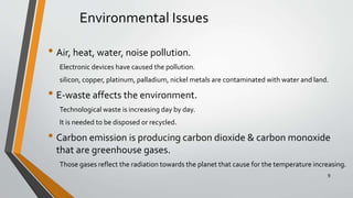 Environmental Issues
• Air, heat, water, noise pollution.
Electronic devices have caused the pollution.
silicon, copper, platinum, palladium, nickel metals are contaminated with water and land.
• E-waste affects the environment.
Technological waste is increasing day by day.
It is needed to be disposed or recycled.
• Carbon emission is producing carbon dioxide & carbon monoxide
that are greenhouse gases.
Those gases reflect the radiation towards the planet that cause for the temperature increasing.
9
 