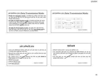 2/3/2025
10
Ranajit Sir, ICT 01914833571
ডটা া িমশন মাড (Data Transmission Mode)
• িসমে মাড (Simplex mode): এই প িতেত একিদেক ডটা পাঠােনা স ব
হয়, রক ডটা রণ কের এবং াহক ডটা হণ কের। কী বাড, মাউস, পজার
িসমে মােডর উদাহরণ।
• হাফ ে মাড (Half-duplex mode): এই প িতেত ই িদেকই ডটা পাঠােনা
বা হণ করা স ব, িক একসােথ নয়, আলাদা আলাদাভােব।এই প িতেত ডটার ভতর
সংঘষ (collision) না হওয়ার জ িবেশষ সািকেটর ব া রাখেত হয়। ওয়ািকটিক,
ফ া ,এস.এম.এস ইত ািদ হাফ- ে মােড চেল।
ল ে মাড (Full-duplex mode): ল ে মােড একই সমেয় উভয়
াে র িডভাইস একই সােথ ডটা রণ এবং হণ করেত পাের। টিলেফান, মাবাইল
ফান িকংবা কি উটার নটওয়াক কিমউিনেকশন এই প িতর উদাহরণ।
Ranajit Sir, ICT 01914833571
ডটা া িমশন মাড (Data Transmission Mode)
Ranajit Sir, ICT 01914833571
ডটা ডিলভাির মাড
• যেকান ডটা কিমউিনেকশন িসে েম এক রক ডটা রণ করেল তা একই সমেয় এক
বা একািধক াপক সহেজই হণ করেত পাের।
• িক একই সমেয় একািধক রক ডটা রণ করেল তা এক বা একািধক াপক হণ করেত
ডটা কিলশন বা সংঘষ হয়।
• তাই াপেকর সং া ও ডটা হেনর অিধকােরর উপর িভি কের ডটা ডিলভাির বা
িবতরণ মাডেক আবার িতন ভােগ ভাগ করা যায়। যথা-
• ইউিনকা (Unicast)
• মাি কা (Multicast)
• ডকা (Broadcast)
Ranajit Sir, ICT 01914833571
ইউিনকা
• ইউিনকা পেয় - -পেয় বা ওয়ান- -ওয়ান া িমশন মাড।
• কান নটওয়ােকর এক রক নাড ( নটওয়ােক িত িডভাইসেক নাড বলা হয়)
থেক কবলমা এক াপক নােড িসমে , হাফ- ে বা ল- ে মােড ডটা রণ
করা হয়।
• যখন একক রক এবং একক াপেকর অংশ হণ থােক তখন এই ধরেণর মােড ত
ানা ের অিধক কাযকর।
 