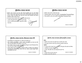2/3/2025
12
Ranajit Sir, ICT 01914833571
টু ইে ড পয়ার ক াবল
• ইে ড পয়ার ক াবেলর ম িদেয় তিড়ৎ িসগ াল া িমট করার জ পিরবাহী
কপার বা তামার তারেক একই অে পর র সমভােব িচেয় ইে ড পয়ার ক াবল তির
করা হয়। চােনা তার েক থক রাখার জ এেদর মােঝ অপিরবাহী পদাথ িহেসেব
াি েকর আ রণ বহার করা হয়
• এই ধরেনর ক াবেল সাধারণত মাট ৪ জাড়া তার বহার করা হয়।
৪ জাড়া তােরর িত জাড়ায় এক কমন (সাদা) রেঙর
তার এবং এক িভ রেঙর (কমলা, স জ, নীল, বাদামী)
তার থােক।
Ranajit Sir, ICT 01914833571
টু ইে ড পয়ার ক াবল
• ইে ড পয়ার ক াবল ধরেনর হেয় থােক
• আনিশে ড ইে ড পয়ার ক াবল (UPT: Unshielded Twisted Pair)
• িশে ড ইে ড পয়ার ক াবল (STP: Shielded Twisted Pair)।
Ranajit Sir, ICT 01914833571
ইে ড পয়ার ক াবল চােনার কারণ কী
• সকল া িমশন শ , ই ারফাের এবং সটক ারা ভািবত হয়।
• তিড়ৎ চৗ কীয় ভাব(EMI) ও রিডও তরে র ভাব(RFI) র করার জ িত
জাড়া তাের িত ইি েত ৩ ণ ই বা াচ থােক।
• যখন তার েলা াচােনা হয় তখন নেয়জ িসগ ােলর িক অংশ ডটা িসগ ােলর িদেক
থােক এবং অ অংশ েলা িবপরীত িদেক থােক।
• এইভােব িবিভ ােচর কারেণ বািহ ক তর েলা বািতল হয়। িরিসভার ত ন ােরর
জ তােরর ভাে েজর মে পাথক গণনা কের। এইভােব নেয়েজর িব ে সহেজই
ডটা া িমশন করা যায়।
Ranajit Sir, ICT 01914833571
ইে ড পয়ার ক াবেলর িবধা/অ িবধা / বহার
িবধা:
১। ইে ড পয়ার ক াবল দােম বই স া এবং ইন ল করাও সহজ।
৩। কম রে যাগােযাগ করার জ এই ক াবল অত ািধক ব ত হয়।
অ িবধা:
১। এ ধরেনর ক াবল বহার কের ১০০ িমটােরর বিশ রে ডটা রণ করা ক কর।
২। া িমশন লস অেনক বিশ হেয় থােক।
৩। তােরর দঘ ি র সােথ ডটা ানা েরর হার াস পায়।
বহার:
১। টিলেফান লাইেন এই ক াবল ব ত হয়।
২। LAN এর ে অিধক ব ত হয়।
 