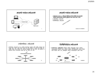 2/3/2025
23
Ranajit Sir, ICT 01914833571
ােয় সাভার নটওয়াক
Ranajit Sir, ICT 01914833571
ােয় সাভার নটওয়াক
• সাভােরর সংখ া ও ােরজ িমিডয়ার উপর িভি কের ােয়
সাভার নটওয়াকেক আবার দুইভােগ ভাগ করা যায়। যথা-
• স ালাইজড নটওয়াক
• িডি িবউেটড নটওয়াক
Ranajit Sir, ICT 01914833571
স ালাইজড নটওয়াক
• স ালাইজড নটওয়ােক এক বা একািধক ােয় সমূহ সরাসির এক ক ীয় সাভােরর সােথ
সংযু থােক। অথাৎ এক কি য় সাভার এবং িকছু টািমনাল বা ােয় িনেয় গ ত হয়।
ক ীয় সাভার সকল েসিসং এবং নটওয়াক িনয় েণর কাজ কের থােক। আর টািমনাল বা
ােয়ে র মাধ েম ব বহারকারী সাভাের যু হেয় সািভস হণ কের।
Ranajit Sir, ICT 01914833571
িডি িবউেটড নটওয়াক
• িডি িবউেটড নটওয়াক মনে ম সাভার নটওয়ােক সংযু অন ান
সাভার েলােক িনয় ণ কের। ােয় সাভার কি উটার েলা তােদর িনজ
ডটা ি য়া কের এবং মইনে েম সবেশষ আপেডট েলা রণ কের।
 