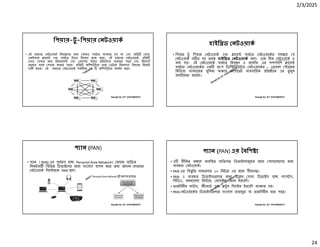 2/3/2025
24
Ranajit Sir, ICT 01914833571
িপয়ার-টু -িপয়ার নটওয়াক
• এই ধরেণর নটওয়াক িনয় েণর জন কানও সাভার ব ব ত হয় না এবং িত নাড
একইসােথ ােয় এবং সাভার উভয় িহেসেব কাজ কের। এই ধরেণর নটওয়ােক, িত
নাড সবার জন িরেকােয় এবং রসপ উভয় িতি য়া জানােত পাের এবং িরেসাস
অেন র সােথ শয়ার করেত পাের। িত কি উটার তার ডটার িনরাপ া িবধােন িনেজই
দায়ী থােক। এই ধরেণর নটওয়ােক সবািধক ২৫ কি উটার সমথন কের।
Ranajit Sir, ICT 01914833571
হাইি ড নটওয়াক
• িপয়ার টু িপয়ার নটওয়াক এবং ােয় সাভার নটওয়ােকর সম েয় য
নটওয়াক গ ত হয় তােক হাইি ড নটওয়াক বেল। এেক িম নটওয়াক ও
বলা হয়। এই নটওয়ােক সাভার িনয় ণ ও েসিসং এর পাশাপািশ ােয়
সাভার নটওয়ােকর এক অংশ িডি িবউেটড নটওয়ােকর – াবাল ােরজ
িমিডয়া ব বহােরর সুিবধা থাকায় কেপােরট ব বসািয়ক িত ােন এর তু মুল
জনি য়তা রেয়েছ।
Ranajit Sir, ICT 01914833571
প ান (PAN)
• প ান (PAN) এর পূণ প হে Personal Area Network। কােনা ব ি র
িনকটবত িবিভ িডভাইেসর মেধ সংেযাগ াপন কের তথ আদান- দােনর
নটওয়াক িসে মেক PAN বেল।
Ranajit Sir, ICT 01914833571
প ান (PAN) এর বিশ
• এ সীিমত অ েল অবি ত ব ি গত িডভাইসসমূেহর মেধ যাগােযােগর জন
ব ব ত নটওয়াক।
• PAN এর িব ৃিত সাধারণত ১০ িমটার এর মেধ সীমাব ।
• PAN এ ব ব ত িডভাইস েলার মেধ উে খ যাগ িডভাইস হে ল াপটপ,
িপিডএ, বহনেযাগ ি ার, মাবাইল ফান ইত ািদ।
• তারিবহীন মাউস, কীেবাড এবং টু থ িসে ম ইত ািদ ব ব ত হয়।
• PAN নটওয়ােকর িডভাইস েলার সংেযাগ তারযু বা তারিবহীন হেত পাের।
 