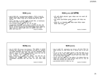 2/3/2025
25
Ranajit Sir, ICT 01914833571
ল ান (LAN)
• LAN এর পূণ প হে Local Area Network। সাধারণত ১ িক.িম. বা তার কম
পিরসেরর জায়গার মেধ েয়াজনীয় সংখ ক কি উটার বা অন েকােনা পিরেফরাল
িডভাইস ( যমন- ি ার) সংযু কের য নটওয়াক তির করা হয় তােক
LAN বেল।
• এছাড়াও এক িবি ং বা পাশাপািশ অবি ত দুই িতন িবি ং এর িডভাইস েলার
মেধ নটওয়াক িত া করেল তােকও LAN বলা হয়
• LAN এর টেপালিজ সাধারণত ার, বাস, ি ও িরং হেয় থােক।
• LAN নটওয়ােকর িডভাইস েলার সংেযাগ তারযু বা তারিবহীন হেত পাের। যখন
তারিবহীন সংেযাগ দওয়া হয়, তখন তােক WLAN (Wireless Local Area Network)
বলা হয়। এই ধরেণর নটওয়ােক তার মাধ ম িহেসেব টুইে ড পয়ার ক াবল, কা
এি য়াল ক াবল বা ফাইবার অপ ক ক াবল এবং তারিবহীন মাধ ম িহেসেব
রিডও ওেয়ব ব ব ত হয়। Ranajit Sir, ICT 01914833571
ল ান (LAN) এর বিশ
• এ এক াইেভট নটওয়াক, সুতরাং বাইেরর কান সং া কখনই এ
িনয় ণ কের না।
• ল ান অন ান WAN িসে েমর তু লনায় তু লনামূলক বিশ গিতেত কাজ
কের।
• টােকন িরং এবং ইথারেনেটর মেতা িবিভ ধরেণর িমিডয়া অ াে স
িনয় ণ প িত রেয়েছ।
Ranajit Sir, ICT 01914833571
ক ান(CAN)
• CAN এর পূণ প হে Campus Area Network। িশ া িত ান বা কেপােরট
ক া ােসর মেধ একািধক LAN -এর আ ঃসংেযােগ CAN গ ত হয়। বিশরভাগ
CAN পাবিলক ই ারেনেটর সােথ সংেযাগ কের। CAN েলা মে াপিলটান এিরয়া
নটওয়াক (MAN) এবং ওয়াইড এিরয়া নটওয়ােকর (WAN) থেক ছাট হেয়
থােক। এর িব ৃিত 1 থেক 5 িক.িম. পয হেত পাের।
• কেলজ, িব িবদ ালয় এবং অন ান িশ া িত ােন, CAN েলা ছা এবং
িশ কেদর জন ই ারেনট অ াে স দান কের। CAN েলা সংযু
ব বহারকারীেদর নটওয়ােকর মেধ ত ফাইল এবং ডটা শয়ার করেত
পাের।
Ranajit Sir, ICT 01914833571
ম ান (MAN)
• MAN এর পূণ প হে Metropolitan Area Network। একই শহেরর িবিভ ােন
অবি ত কি উটার এবং িবিভ িডভাইস িনেয় য নটওয়াক গ ত হয় তােক MAN
বেল।
• এ LAN এর থেক বড় একালা িব ৃিতর নটওয়াক যা এক শহেরর িবিভ LAN এর
সংেযােগও হেত পাের। এে ে একািধক LAN ক সংযু করার জন ফাইবার অপ ক
ক াবল ব াকেবান িহেসেব ব ব ত হয় এবং নটওয়াক িডভাইস িহেসেব রাউটার, সুইচ,
হাব, ি জ, গটওেয় ইত ািদ ব ব ত হয়।
• সাধারণত এক শহেরর কােনা ব াংক, িশ া িত ান বা িশ িত ােনর িবিভ শাখা
অিফেসর মেধ যাগােযােগর জন এধরেনর নটওয়াক ব বহার করা হয়। এছাড়া এ
সামিরক ে যাগােযােগর জন ও ব বহার করা হয়।
• MAN নটওয়ােকর টেপালিজ ি , হাইি ড হেত পাের।
 