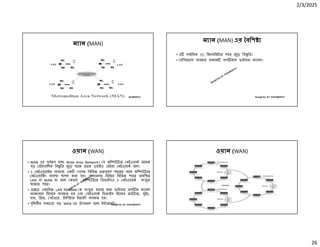 2/3/2025
26
Ranajit Sir, ICT 01914833571
ম ান (MAN)
Ranajit Sir, ICT 01914833571
ম ান (MAN) এর বিশ
• এ সবািধক 50 িকেলািমটার শহর জুেড় িব ৃিত।
• বিশরভাগ ব ব ত মাধ ম অপ কাল ফাইবার ক াবল।
Ranajit Sir, ICT 01914833571
ওয়ান (WAN)
• WAN এর পূণ প হে Wide Area Network। য কি উটার নটওয়াক অেনক
বড় ভৗেগািলক িব ৃিত জুেড় থােক তােক ওয়াইড এিরয়া নটওয়াক বেল।
• এ নটওয়ােকর সাহােয এক দেশর িবিভ পূণ শহেরর সােথ কি উটার
নটওয়ািকং ব ব া াপন করা হয়। সাধারণত িবে র িবিভ শহের অবি ত
LAN বা MAN বা অন কােনা কি উটার িডভাইসও এ নটওয়ােক সংযু
থাকেত পাের।
• এে ে একািধক LAN বা MAN ক সংযু করার জন ফাইবার অপ ক ক াবল
ব াকেবান িহেসেব ব ব ত হয় এবং নটওয়াক িডভাইস িহেসেব রাউটার, সুইচ,
হাব, ি জ, গটওেয়, িরিপটার ইত ািদ ব ব ত হয়।
• পৃিথবীর সবেচেয় বড় WAN এর উদাহরণ হেলা ই ারেনট। Ranajit Sir, ICT 01914833571
ওয়ান (WAN)
 