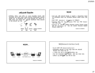 2/3/2025
27
Ranajit Sir, ICT 01914833571
নটওয়াক িডভাইস
• কি উটার, ি ার, ফ া মিশন এবং অন ান ইেলক িনক িডভাইস এক
নটওয়ােকর সােথ সংেযাগ করেত ব ব ত হাডওয় ার িডভাইস েলােক নটওয়াক
িডভাইস বেল। এই িডভাইস েলা একই বা িভ নটওয়ােক ত, িনরাপদ এবং
স ক উপােয় ডটা ানা র কের। নটওয়াক িডভাইস েলা ই ার- নটওয়াক
বা ই া- নটওয়াক হেত পাের
Ranajit Sir, ICT 01914833571
মেডম
• মেডম হে এক নটওয়াক িডভাইস যা মডু েলশন ও িডমডু েলশেনর মাধ েম
এক কি উটােরর তথ েক অন কি উটাের টিলেফান লাইেনর সাহােয পৗঁেছ
দয়।
• মেডম শ Modulator ও Demodulator এর সংি প।
• Modulator শে র ‘Mo’ এবং Demodulator শে র ‘Dem’ িনেয় ‘Modem’
শ গ ত হেয়েছ।
• Modulator এর কাজ হে িডিজটাল িসগন ালেক অ ানালগ িসগন ােল পা র
করা এবং Demodulator এর কাজ হে অ ানালগ িসগন ালেক িডিজটাল
িসগন ােল পা র করা
Ranajit Sir, ICT 01914833571
মেডম….
Ranajit Sir, ICT 01914833571
NIC(Network Interface Card)
• NIC এর পূণ প হে Network Interface Card ।
• কি উটারেক নটওয়াক এর সােথ সংযু করার জন নটওয়াক
ই ারেফস কাড ব বহার করা হয়।
• এ কাডেক ল ান কাড বা নটওয়াক অ াডা ারও বেল।
• ল ান কাড মাদারেবােডর িবিভ আকৃ িতর েটর মেধ বসােনা থােক।
• অিধকাংশ NIC কি উটােরর সােথ িব -ইন থােক।
 