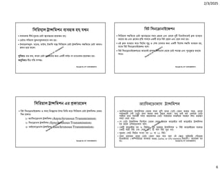 2/3/2025
6
Ranajit Sir, ICT 01914833571
িসিরয়াল া িমশন ব ত হয় যখন
• সাধারণত দীঘ- রে ডটা ানা েরর েয়াজন হয়।
• ডটার পিরমাণ লনা লকভােব কম হয়।
• উদাহরণ প- মেডম, মাউস, ইতািদ যে িসিরয়াল ডটা া িমশন প িতেত ডটা আদান-
দান হেয় থােক।
িবধাঃ য় কম, কারণ ডটা চলাচেলর জ এক লাইন বা চ ােনেলর েয়াজন হয়।
অ িবধাঃ ধীর গিত স ।
Ranajit Sir, ICT 01914833571
িবট িসনে ানাইেজশন
• িসিরয়াল প িতেত ডটা ানা েরর সময় রক এবং াহক িডভাইসেকই ক বহার
করেত হয় এবং েকর িত পালেস এক কের িবট রণ এবং হণ করা হয়।
• এই ক বহার কের িবেটর ও শষ বাঝার জ এক িবেশষ প িত ব ত হয়,
যােক িবট িসনে ানাইেজশন বেল।
• িবট িসনে ানাইেজশেনর কারেণই াপক িসগ াল থেক ডটা শনা এবং ন ার করেত
পাের।
Ranajit Sir, ICT 01914833571
িসিরয়াল া িমশন এর কারেভদ
• িবট িসনে ানাইেজশন ও সময় িনয় েণর উপর িভি কের িসিরয়াল ডটা া িমশন মথড
িতন কার।
১। অ ািসনে ানাস া িমশন (Asynchronous Transmission)
২। িসনে ানাস া িমশন (Synchronous Transmission)
৩। আইেসাে ানাস া িমশন (Isochronous Transmission)
Ranajit Sir, ICT 01914833571
অ ািসনে ানাস া িমশন
• অ ািসনে ানাস া িমশেন রক যখন খুিশ তখন ডটা রণ করেত পাের, াহক
সবসমেয়ই সই ডটা হণ করার জন ত থােক। ধু তাই নয় একবার ডটা
পা েয় তার পরবত সময় আেরকবার ডটা পাঠােনার মাঝখােন যত ণ ই া তত ণ
সময় নয়া যায়।
• য ডটা া িমশন িসে েম রক থেক াহেক ক াের র বাই ক াের র া িমশন
হয় তােক এিসনে ানাস বেল।
• এক ক াের র হয় ৮ িবেটর। এই ধরেনর া িমশেন ৮ িবট ক াের েরর েত
এক াট িবট এবং শেষ ১/২ প িবট যু হয়।
• সুতরাং মাট িবেটর সংখ া হয় ১০ বা ১১ িবট।
• যখন েয়াজন তখন ডটা রণ করা যায় বেল এই ে াইমাির ােরজ
িডভাইেসর (কি উটাের ব ব ত RAM, Cache, or CPU memory ইত ািদ) েয়াজন হয়
না।
 