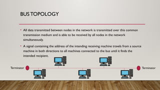 BUSTOPOLOGY
• All data transmitted between nodes in the network is transmitted over this common
transmission medium and is able to be received by all nodes in the network
simultaneously.
• A signal containing the address of the intending receiving machine travels from a source
machine in both directions to all machines connected to the bus until it finds the
intended recipient.
Terminator Terminator
 