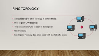 RING TOPOLOGY
• A ring topology is a bus topology in a closed loop.
• Peer to peer LAN topology.
• Two connections: One to each of its neighbor.
• Unidirectional
• Sending and receiving data takes place with the help of a token.
 