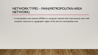 NETWORKTYPES – MAN(METROPOLITAN AREA
NETWORK)
• A metropolitan area network (MAN) is a computer network that interconnects users with
computer resources in a geographic region of the size of a metropolitan area.
 