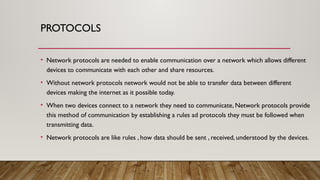 PROTOCOLS
• Network protocols are needed to enable communication over a network which allows different
devices to communicate with each other and share resources.
• Without network protocols network would not be able to transfer data between different
devices making the internet as it possible today.
• When two devices connect to a network they need to communicate, Network protocols provide
this method of communication by establishing a rules ad protocols they must be followed when
transmitting data.
• Network protocols are like rules , how data should be sent , received, understood by the devices.
 