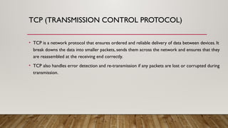 TCP (TRANSMISSION CONTROL PROTOCOL)
• TCP is a network protocol that ensures ordered and reliable delivery of data between devices. It
break downs the data into smaller packets, sends them across the network and ensures that they
are reassembled at the receiving end correctly.
• TCP also handles error detection and re-transmission if any packets are lost or corrupted during
transmission.
 