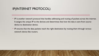 IP(INTERNET PROTOCOL)
• IP is another network protocol that handles addressing and routing of packets across the internet.
It assigns the unique IP to the devices and determines that how the data is sent from source
device to destination device.
• IP ensures that the data packets reach the right destination by routing them through various
network device like routers.
 