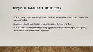 UDP(USER DATAGRAM PROTOCOL)
• UDP is a network protocol that provides a faster but less reliable method of data transmission
compared to TCP.
• It does not establish a connection or guarantee packet delivery or order.
• UDP is commonly used for time streaming applications like video streaming or online gaming
where a small amount of data loss is possible.
 