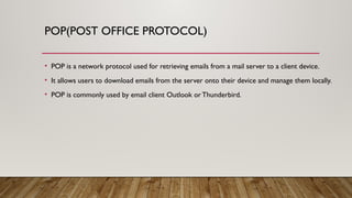 POP(POST OFFICE PROTOCOL)
• POP is a network protocol used for retrieving emails from a mail server to a client device.
• It allows users to download emails from the server onto their device and manage them locally.
• POP is commonly used by email client Outlook or Thunderbird.
 