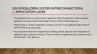 OSI MODEL(OPEN SYSTEM INTERCONNECTION)
1- APPLICATION LAYER
• The application layer is used by network application. Network application means computer
applications that uses internet like Google Chrome, Firefox, Outlook Skype etc.
• Web browser is a network application running in your PC. It uses application layer protocol
HTTP, HTTPS to do web surfing.
• Not only web browsers but all applications including outlook, skype etc all are dependent on
application layer protocols to function. There are dozens of application layer protocols such as
HTTP, HTTPS , FTP, SMTP etc.
 