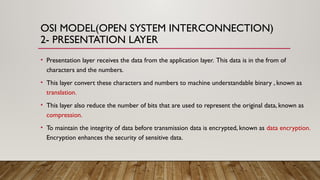 OSI MODEL(OPEN SYSTEM INTERCONNECTION)
2- PRESENTATION LAYER
• Presentation layer receives the data from the application layer. This data is in the from of
characters and the numbers.
• This layer convert these characters and numbers to machine understandable binary , known as
translation.
• This layer also reduce the number of bits that are used to represent the original data, known as
compression.
• To maintain the integrity of data before transmission data is encrypted, known as data encryption.
Encryption enhances the security of sensitive data.
 